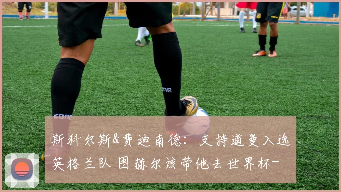 斯科尔斯&费迪南德：支持道曼入选英格兰队 图赫尔该带他去世界杯