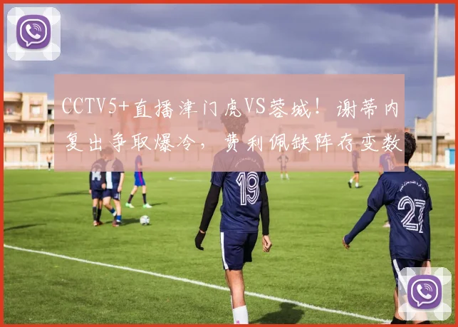 CCTV5+直播津门虎VS蓉城！谢蒂内复出争取爆冷，费利佩缺阵存变数