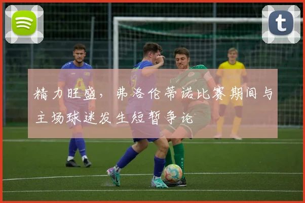 精力旺盛，弗洛伦蒂诺比赛期间与主场球迷发生短暂争论
