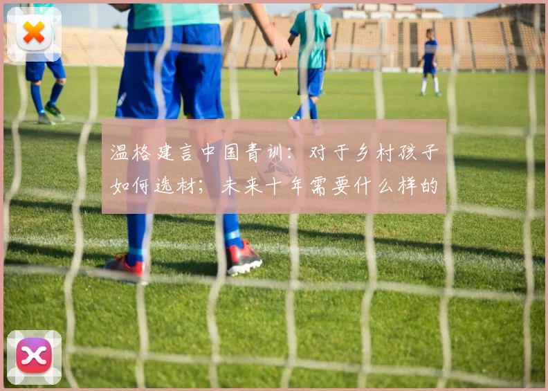 温格建言中国青训：对于乡村孩子如何选材；未来十年需要什么样的球员