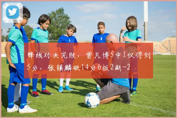锋线对决完败，曾凡博5中1仅得到5分，张镇麟砍14分6板2断
