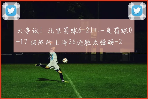 大争议！北京罚球6-21+一度罚球0-17 仍终结上海26连胜太强硬