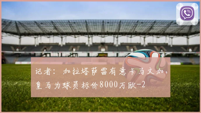 记者：加拉塔萨雷有意卡马文加，皇马为球员标价8000万欧