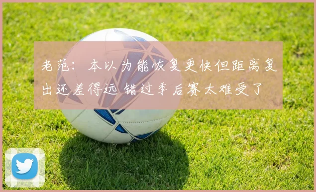 老范：本以为能恢复更快但距离复出还差得远 错过季后赛太难受了