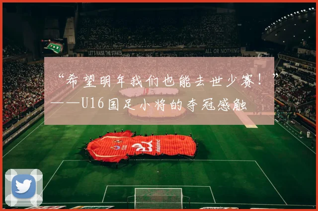 “希望明年我们也能去世少赛！”——U16国足小将的夺冠感触