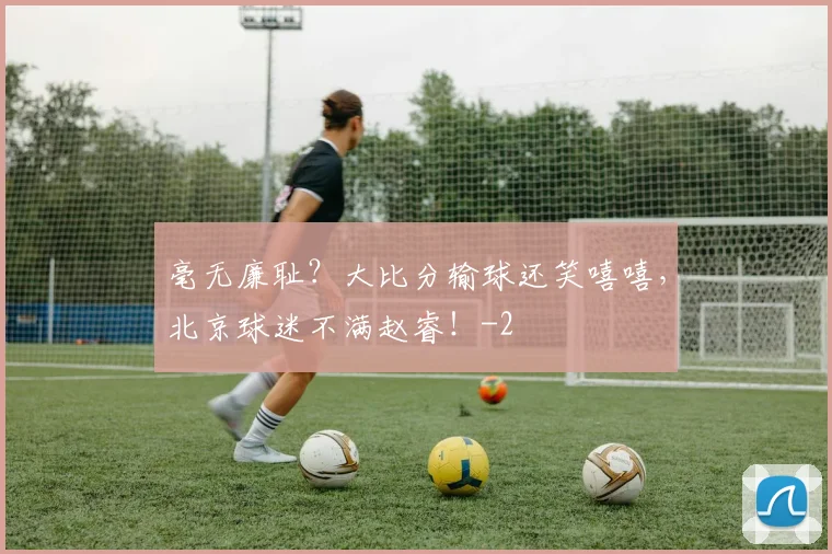 毫无廉耻？大比分输球还笑嘻嘻，北京球迷不满赵睿！