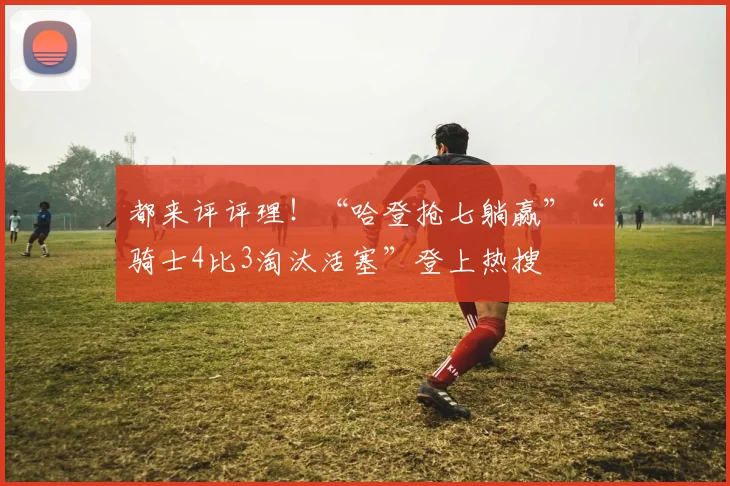 都来评评理！“哈登抢七躺赢”“骑士4比3淘汰活塞”登上热搜