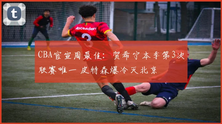 CBA官宣周最佳：贺希宁本季第3次联赛唯一 皮特森爆冷灭北京