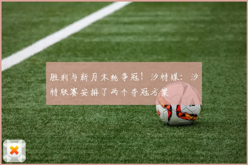 胜利与新月末轮争冠！沙特媒：沙特联赛安排了两个夺冠方案