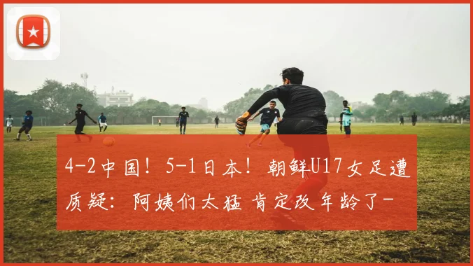 4-2中国！5-1日本！朝鲜U17女足遭质疑：阿姨们太猛 肯定改年龄了
