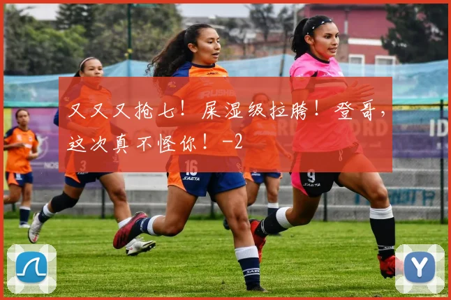 又又又抢七！屎湿级拉胯！登哥，这次真不怪你！