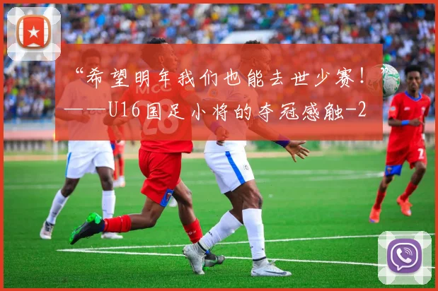 “希望明年我们也能去世少赛！”——U16国足小将的夺冠感触
