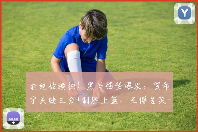 拒绝被横扫！黑马强势爆发，贺希宁关键三分+制胜上篮，王博苦笑