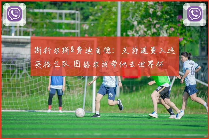斯科尔斯&费迪南德：支持道曼入选英格兰队 图赫尔该带他去世界杯