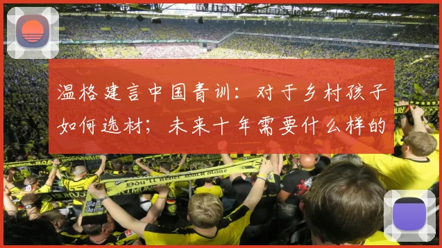温格建言中国青训：对于乡村孩子如何选材；未来十年需要什么样的球员