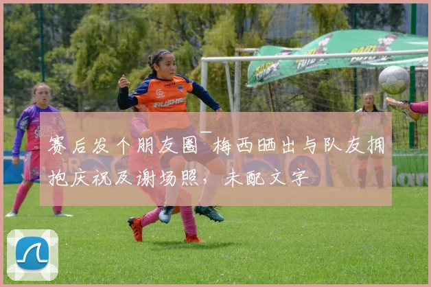 赛后发个朋友圈~梅西晒出与队友拥抱庆祝及谢场照，未配文字