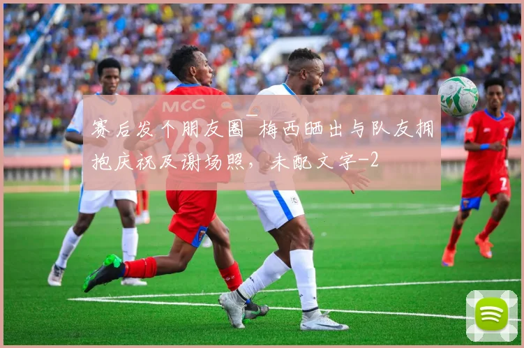赛后发个朋友圈~梅西晒出与队友拥抱庆祝及谢场照，未配文字