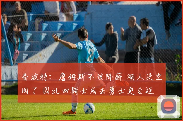 香波特：詹姆斯不该降薪 湖人没空间了 因此回骑士或去勇士更合适