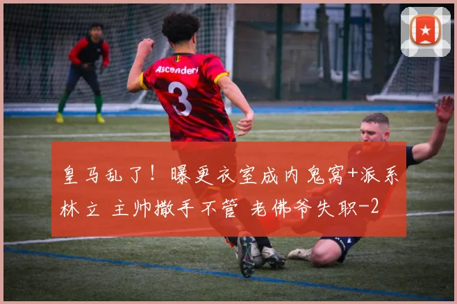 皇马乱了！曝更衣室成内鬼窝+派系林立 主帅撒手不管 老佛爷失职