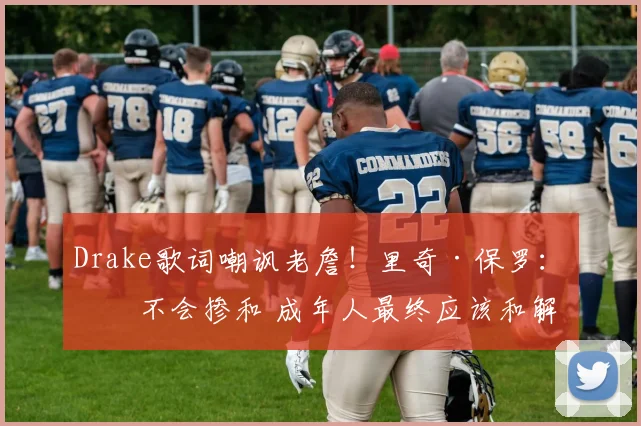 Drake歌词嘲讽老詹！里奇·保罗：我不会掺和 成年人最终应该和解