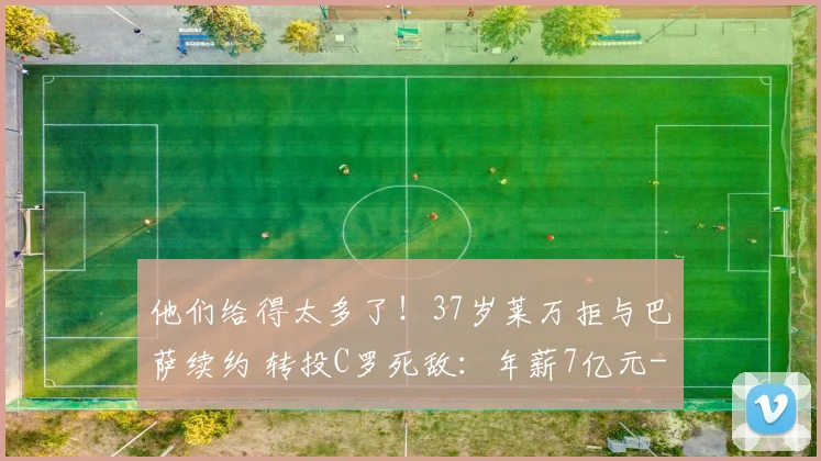 他们给得太多了！37岁莱万拒与巴萨续约 转投C罗死敌：年薪7亿元