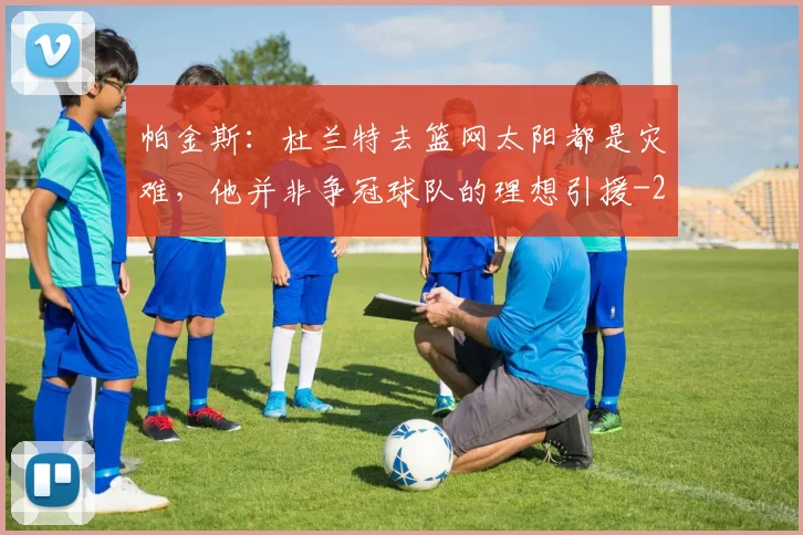 帕金斯：杜兰特去篮网太阳都是灾难，他并非争冠球队的理想引援