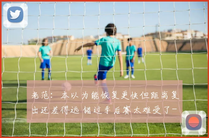 老范：本以为能恢复更快但距离复出还差得远 错过季后赛太难受了