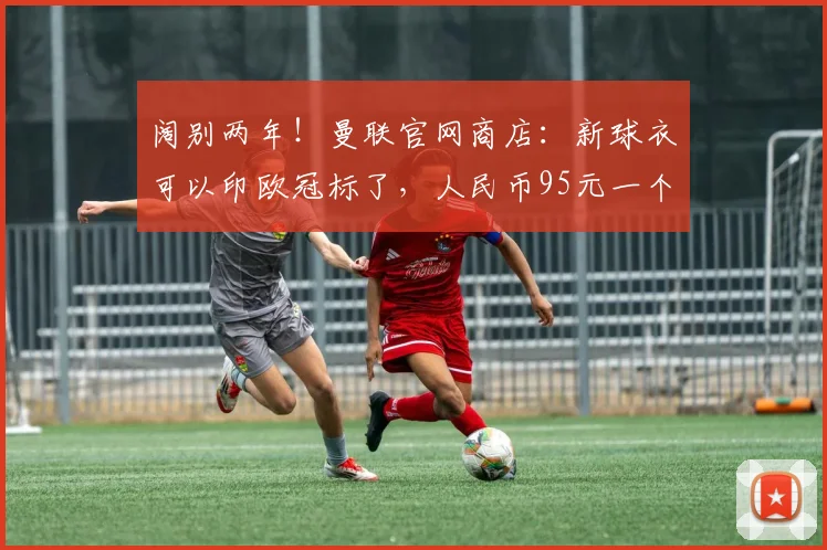 阔别两年！曼联官网商店：新球衣可以印欧冠标了，人民币95元一个