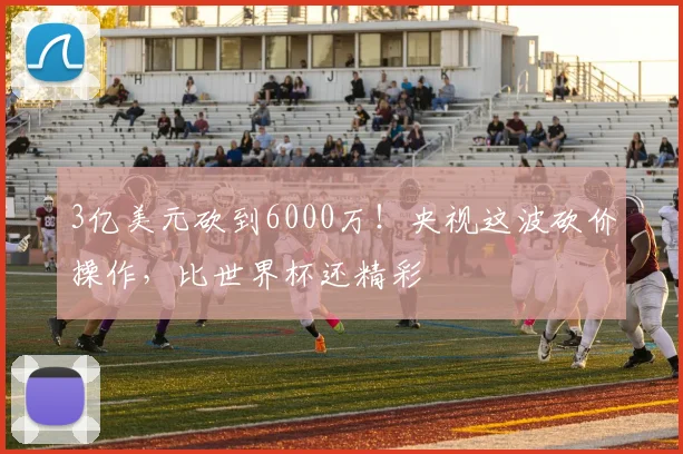 3亿美元砍到6000万！央视这波砍价操作，比世界杯还精彩