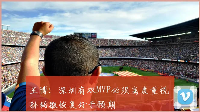 王博：深圳有双MVP必须高度重视 孙铭徽恢复好于预期