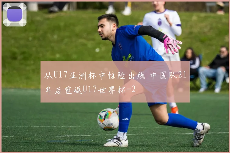从U17亚洲杯中惊险出线 中国队21年后重返U17世界杯