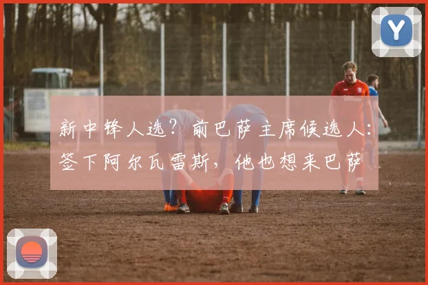 新中锋人选？前巴萨主席候选人：签下阿尔瓦雷斯，他也想来巴萨