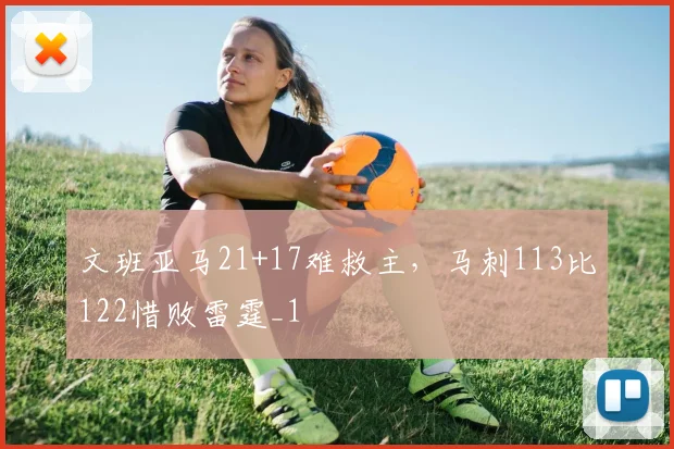 文班亚马21+17难救主，马刺113比122惜败雷霆_1