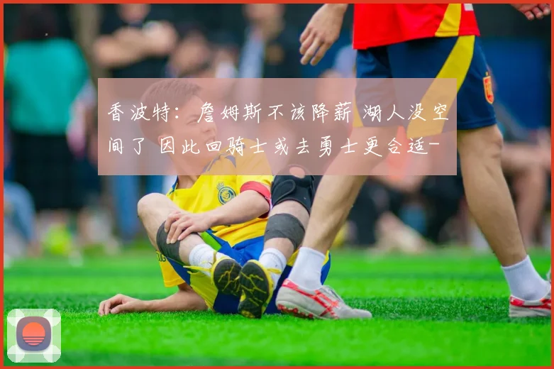 香波特：詹姆斯不该降薪 湖人没空间了 因此回骑士或去勇士更合适