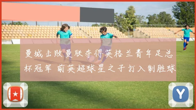 曼城击败曼联夺得英格兰青年足总杯冠军 前英超球星之子打入制胜球