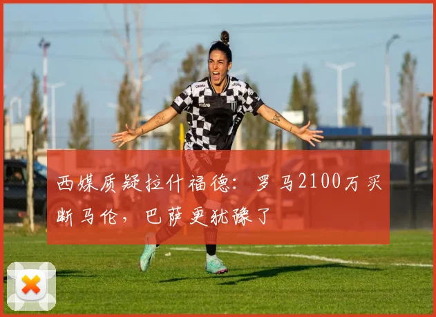 西媒质疑拉什福德：罗马2100万买断马伦，巴萨更犹豫了