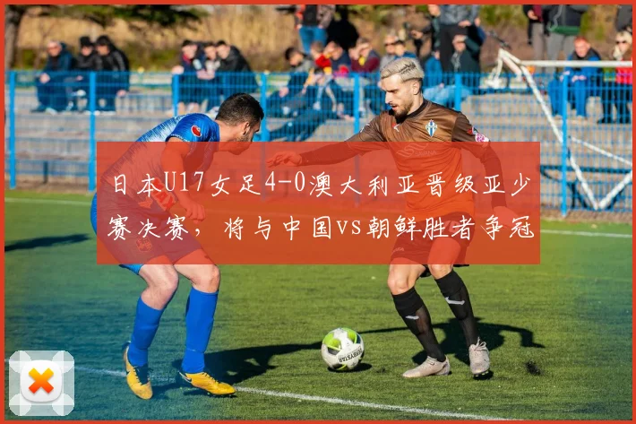 日本U17女足4-0澳大利亚晋级亚少赛决赛，将与中国vs朝鲜胜者争冠