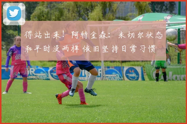 得站出来！阿特金森：米切尔状态和平时没两样 依旧坚持日常习惯