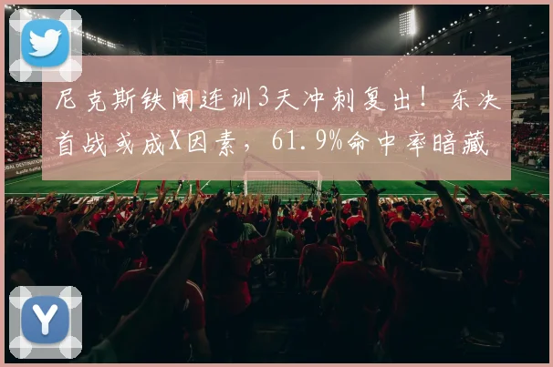 尼克斯铁闸连训3天冲刺复出！东决首战或成X因素，61.9%命中率暗藏杀机