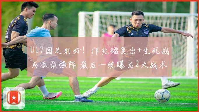 U17国足利好！邝兆镭复出+生死战或派最强阵 最后一练曝光2大战术