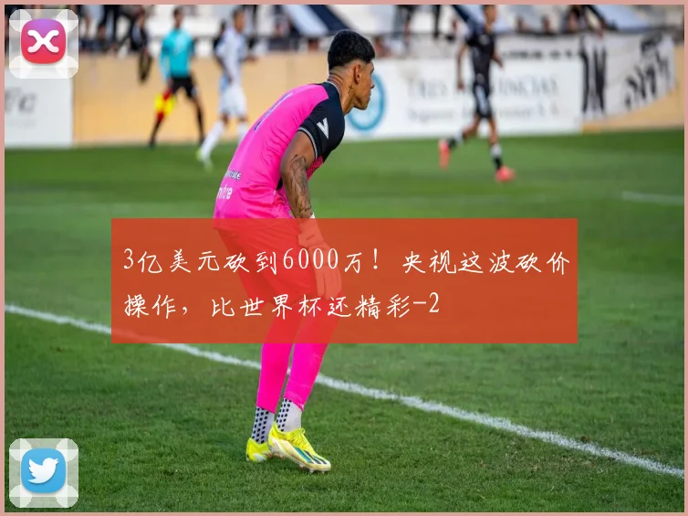3亿美元砍到6000万！央视这波砍价操作，比世界杯还精彩