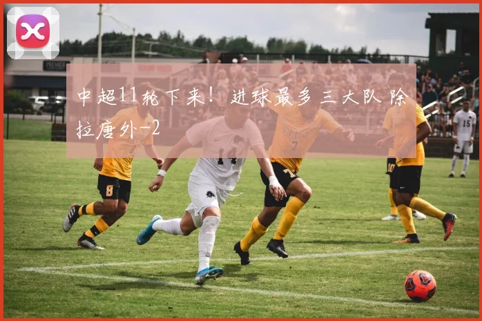中超11轮下来！进球最多三大队 除拉唐外