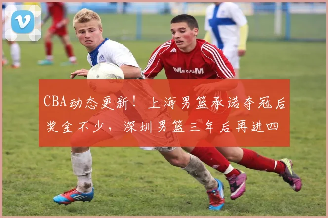 CBA动态更新！上海男篮承诺夺冠后奖金不少，深圳男篮三年后再进四强，山西男篮潘江换人遭质疑