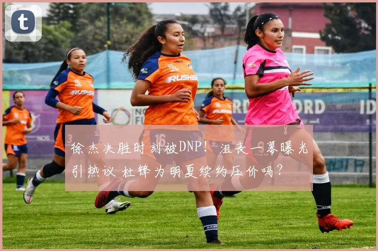 徐杰决胜时刻被DNP！沮丧一幕曝光引热议 杜锋为明夏续约压价吗？