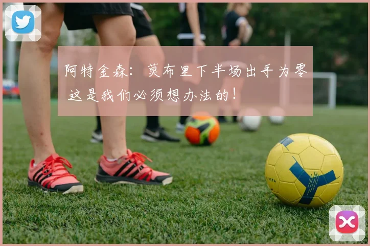 阿特金森：莫布里下半场出手为零 这是我们必须想办法的！