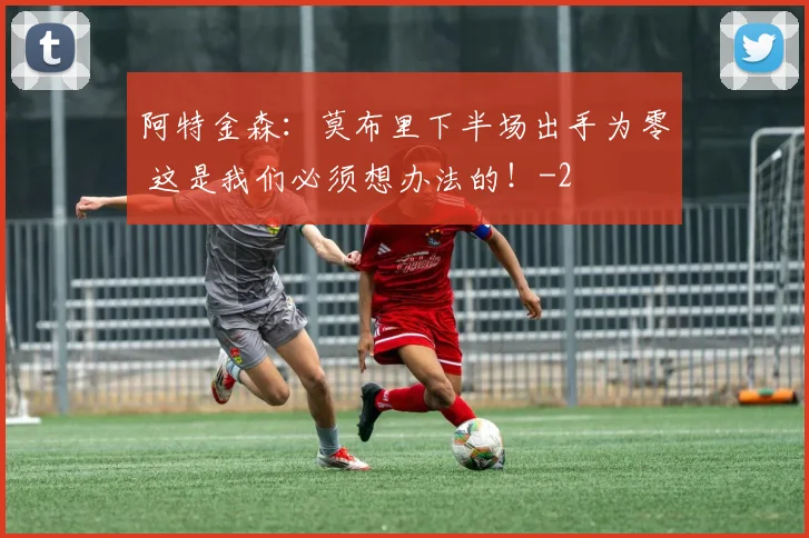 阿特金森：莫布里下半场出手为零 这是我们必须想办法的！