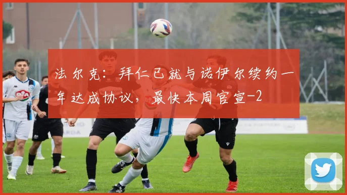 法尔克：拜仁已就与诺伊尔续约一年达成协议，最快本周官宣