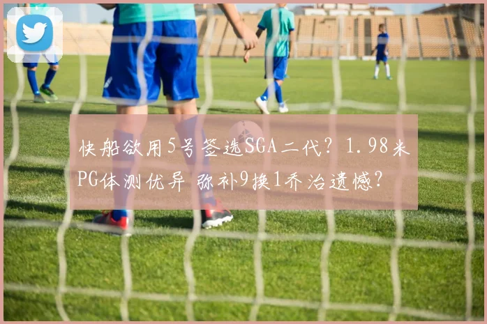 快船欲用5号签选SGA二代？1.98米PG体测优异 弥补9换1乔治遗憾？
