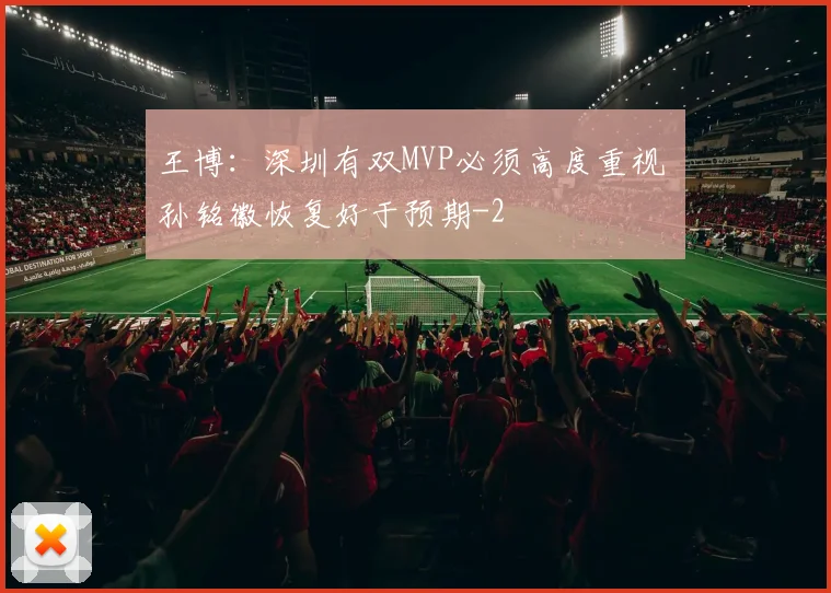 王博：深圳有双MVP必须高度重视 孙铭徽恢复好于预期