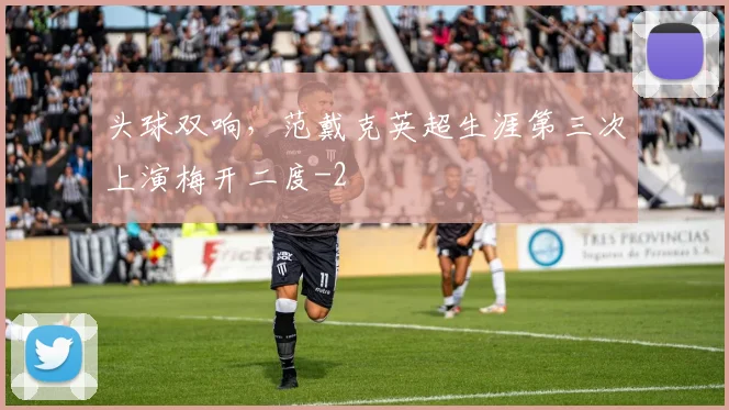 头球双响，范戴克英超生涯第三次上演梅开二度